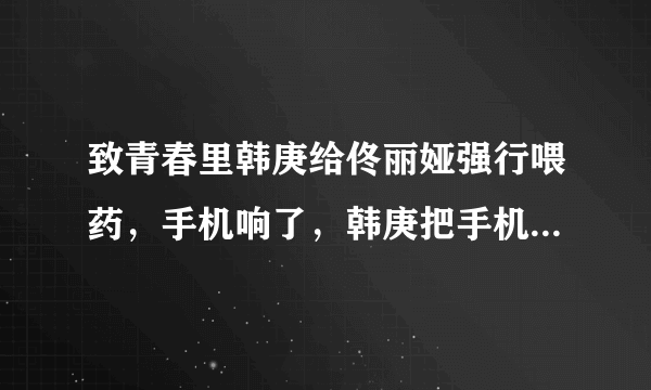 致青春里韩庚给佟丽娅强行喂药，手机响了，韩庚把手机抢过来，什么意思？