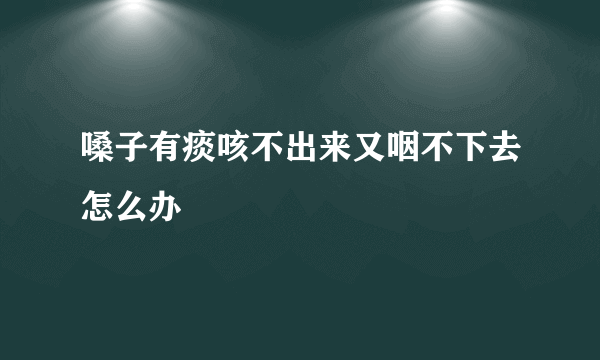 嗓子有痰咳不出来又咽不下去怎么办