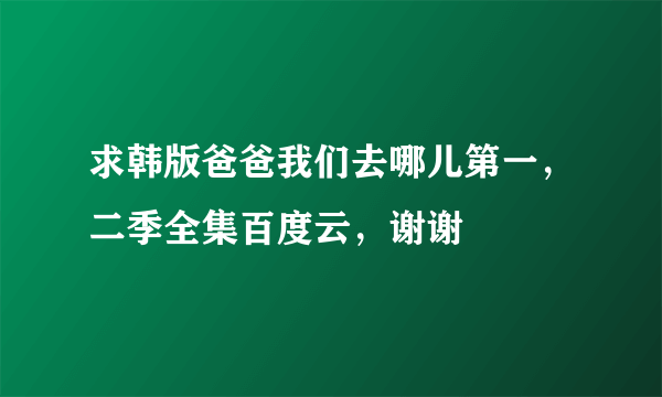 求韩版爸爸我们去哪儿第一，二季全集百度云，谢谢
