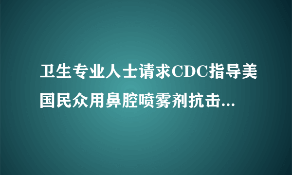 卫生专业人士请求CDC指导美国民众用鼻腔喷雾剂抗击COVID-19大流行，指导医生用其治疗患者