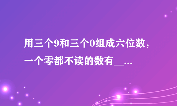 用三个9和三个0组成六位数，一个零都不读的数有___，只读一个零的数有___，读两个零的数有___.
