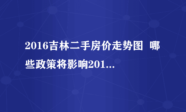 2016吉林二手房价走势图  哪些政策将影响2017吉林楼市