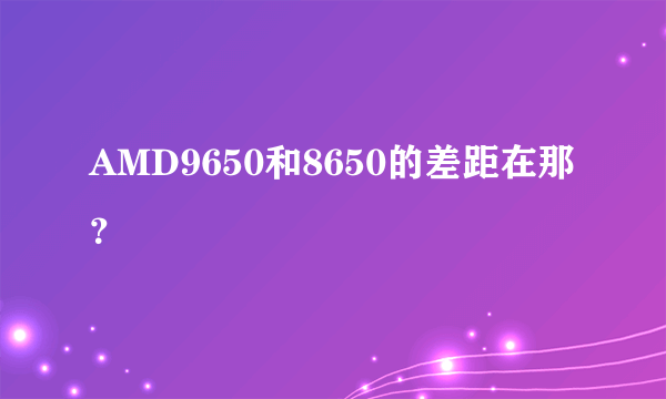 AMD9650和8650的差距在那？