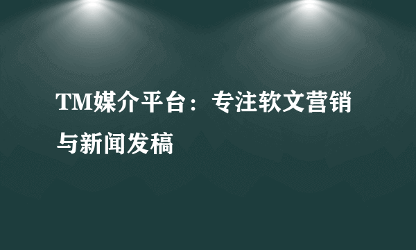 TM媒介平台：专注软文营销与新闻发稿