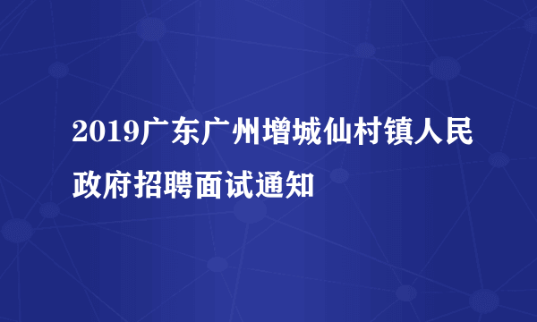 2019广东广州增城仙村镇人民政府招聘面试通知