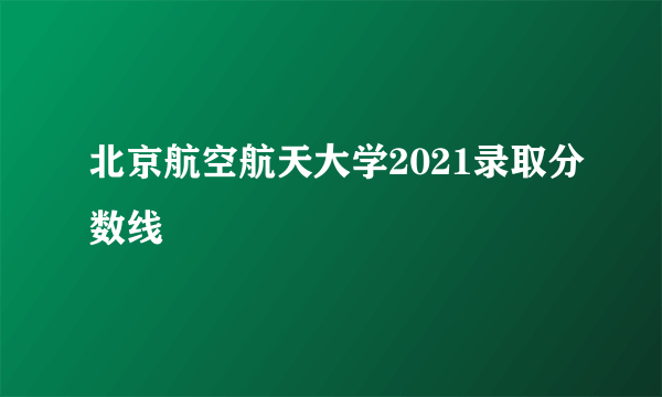 北京航空航天大学2021录取分数线