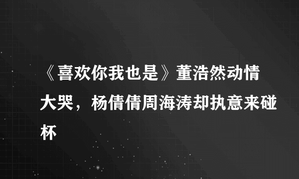 《喜欢你我也是》董浩然动情大哭，杨倩倩周海涛却执意来碰杯