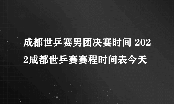 成都世乒赛男团决赛时间 2022成都世乒赛赛程时间表今天