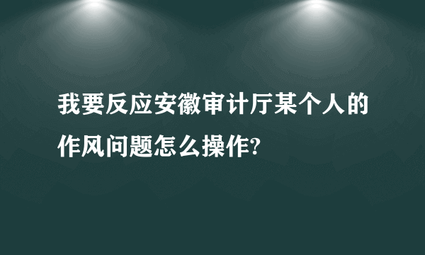 我要反应安徽审计厅某个人的作风问题怎么操作?