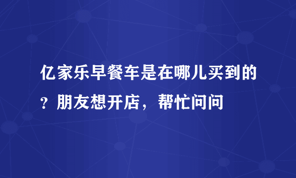 亿家乐早餐车是在哪儿买到的？朋友想开店，帮忙问问