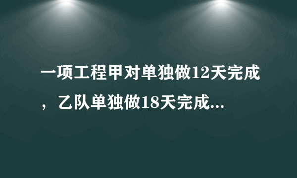 一项工程甲对单独做12天完成，乙队单独做18天完成，甲单独做