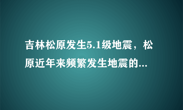 吉林松原发生5.1级地震，松原近年来频繁发生地震的原因是什么？
