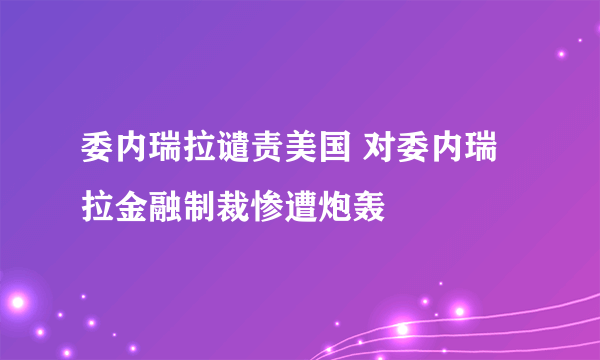 委内瑞拉谴责美国 对委内瑞拉金融制裁惨遭炮轰