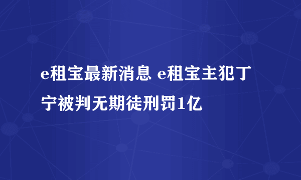 e租宝最新消息 e租宝主犯丁宁被判无期徒刑罚1亿