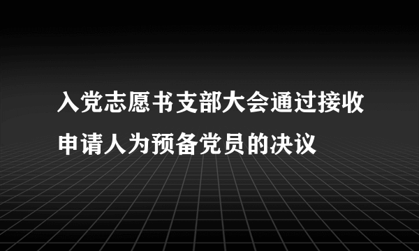 入党志愿书支部大会通过接收申请人为预备党员的决议