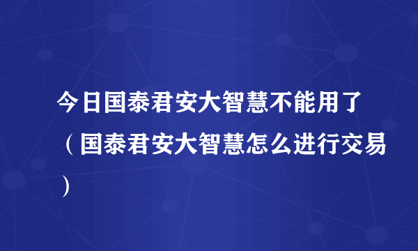 今日国泰君安大智慧不能用了（国泰君安大智慧怎么进行交易）