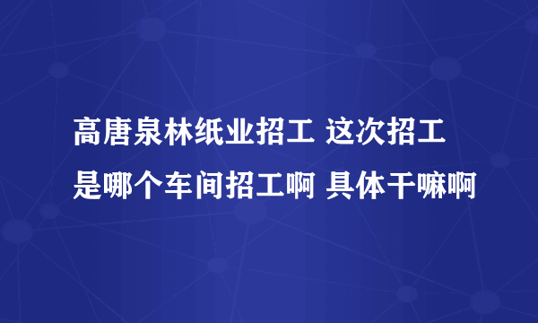 高唐泉林纸业招工 这次招工是哪个车间招工啊 具体干嘛啊