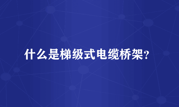 什么是梯级式电缆桥架？