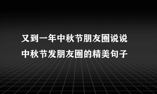 又到一年中秋节朋友圈说说 中秋节发朋友圈的精美句子