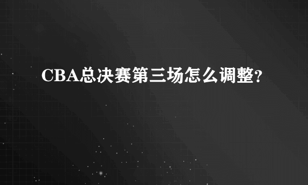 CBA总决赛第三场怎么调整？