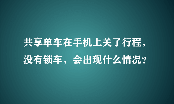 共享单车在手机上关了行程，没有锁车，会出现什么情况？