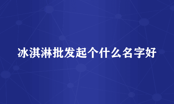 冰淇淋批发起个什么名字好