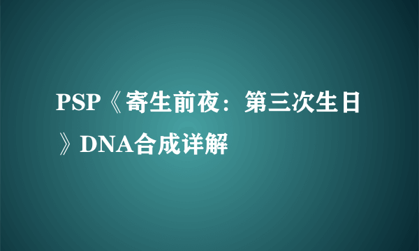PSP《寄生前夜：第三次生日》DNA合成详解