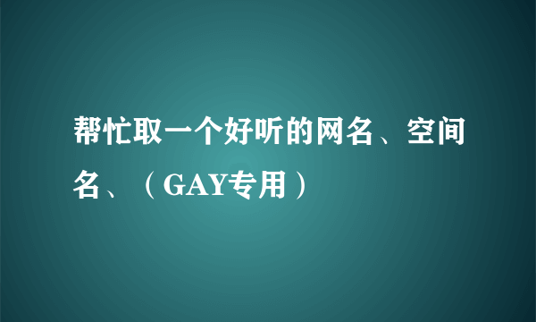 帮忙取一个好听的网名、空间名、（GAY专用）