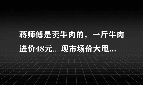 蒋师傅是卖牛肉的，一斤牛肉进价48元。现市场价大甩卖36元一斤。顾客买了两公斤，给了蒋师傅200元？