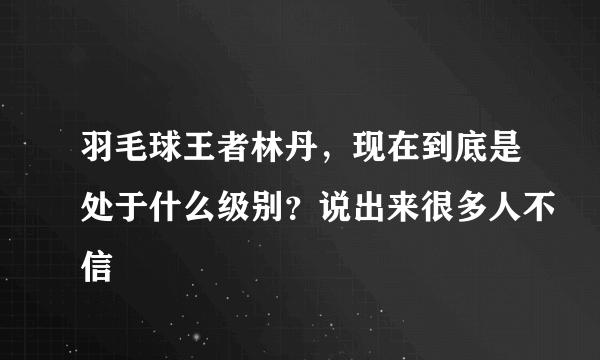 羽毛球王者林丹，现在到底是处于什么级别？说出来很多人不信