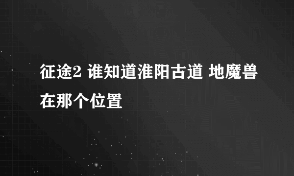 征途2 谁知道淮阳古道 地魔兽在那个位置