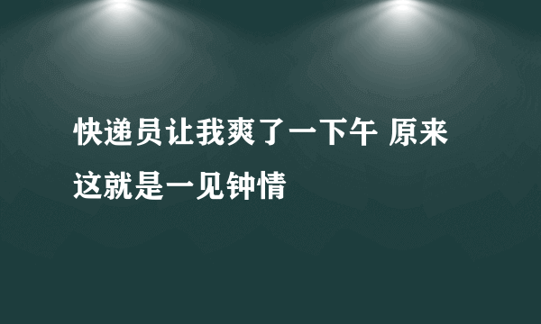 快递员让我爽了一下午 原来这就是一见钟情