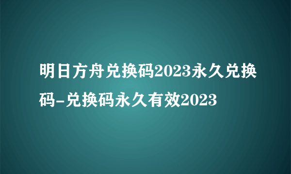 明日方舟兑换码2023永久兑换码-兑换码永久有效2023