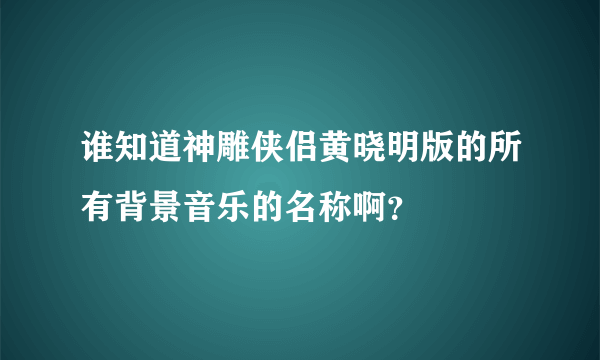 谁知道神雕侠侣黄晓明版的所有背景音乐的名称啊？