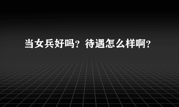 当女兵好吗？待遇怎么样啊？