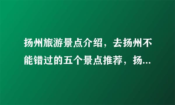 扬州旅游景点介绍，去扬州不能错过的五个景点推荐，扬州游玩景点
