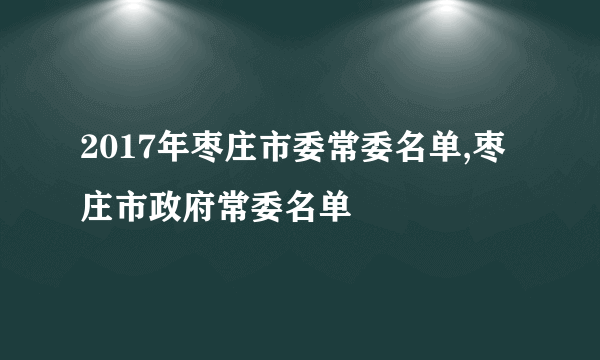 2017年枣庄市委常委名单,枣庄市政府常委名单
