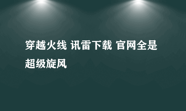 穿越火线 讯雷下载 官网全是超级旋风