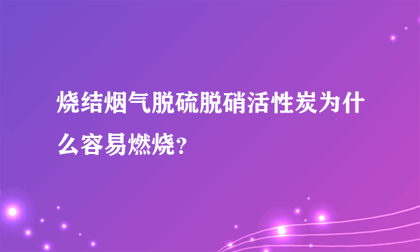 烧结烟气脱硫脱硝活性炭为什么容易燃烧？