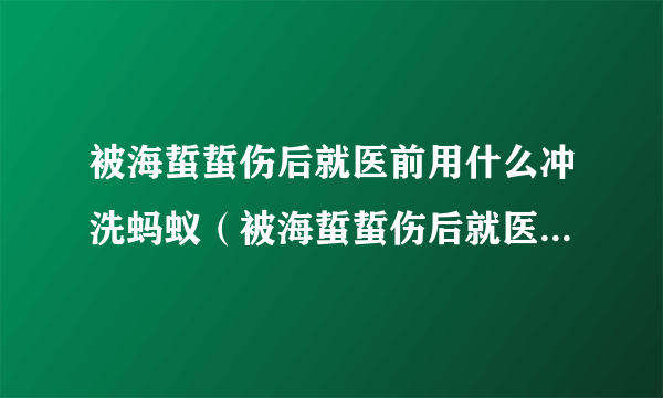 被海蜇蜇伤后就医前用什么冲洗蚂蚁（被海蜇蜇伤后就医前用什么冲洗）
