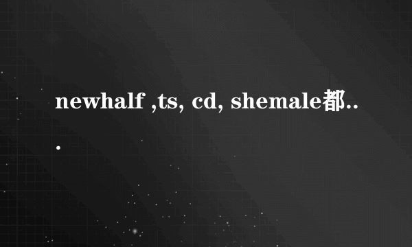 newhalf ,ts, cd, shemale都是什么意思啊