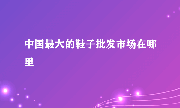 中国最大的鞋子批发市场在哪里