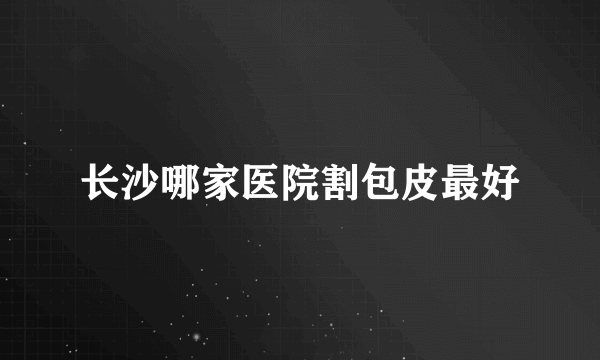 长沙哪家医院割包皮最好