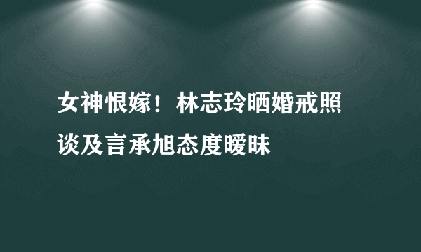 女神恨嫁！林志玲晒婚戒照 谈及言承旭态度暧昧