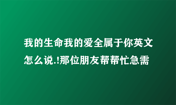 我的生命我的爱全属于你英文怎么说.!那位朋友帮帮忙急需