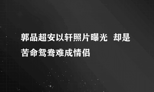 郭品超安以轩照片曝光  却是苦命鸳鸯难成情侣