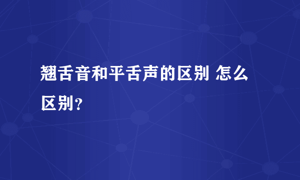 翘舌音和平舌声的区别 怎么区别？