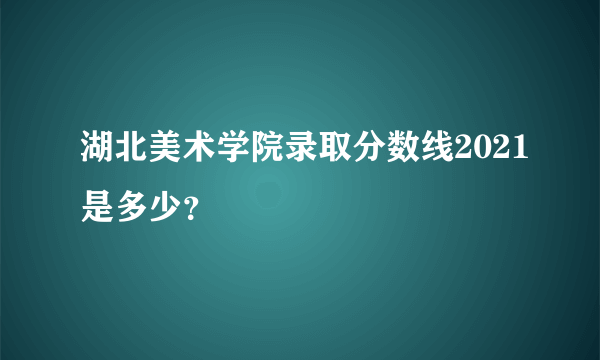 湖北美术学院录取分数线2021是多少？