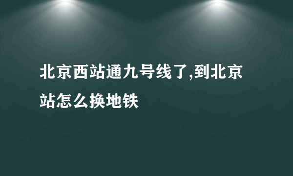 北京西站通九号线了,到北京站怎么换地铁