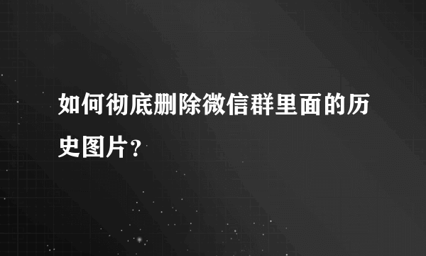 如何彻底删除微信群里面的历史图片？